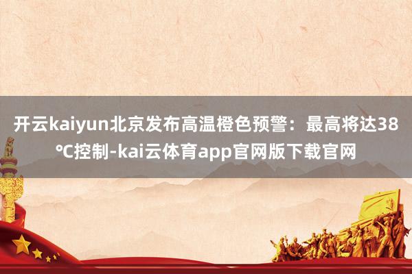 开云kaiyun北京发布高温橙色预警：最高将达38℃控制-kai云体育app官网版下载官网