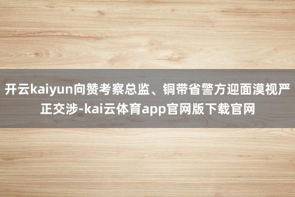开云kaiyun向赞考察总监、铜带省警方迎面漠视严正交涉-kai云体育app官网版下载官网