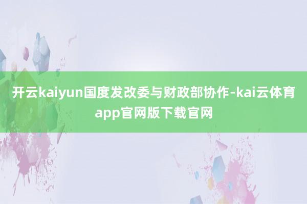 开云kaiyun国度发改委与财政部协作-kai云体育app官网版下载官网