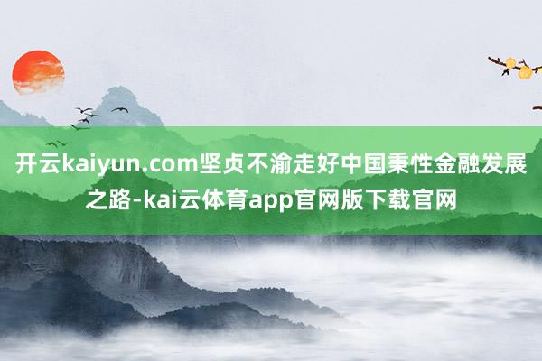 开云kaiyun.com坚贞不渝走好中国秉性金融发展之路-kai云体育app官网版下载官网