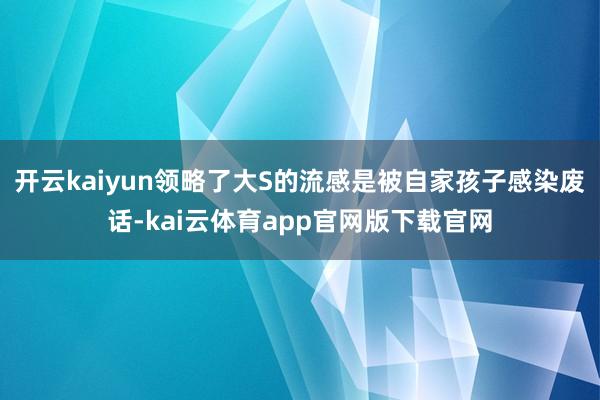 开云kaiyun领略了大S的流感是被自家孩子感染废话-kai云体育app官网版下载官网