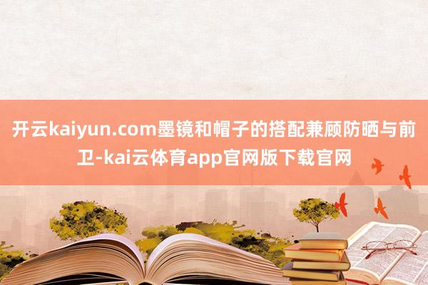 开云kaiyun.com墨镜和帽子的搭配兼顾防晒与前卫-kai云体育app官网版下载官网