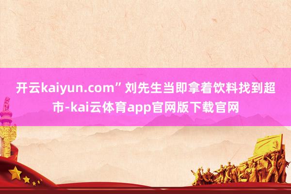 开云kaiyun.com”　　刘先生当即拿着饮料找到超市-kai云体育app官网版下载官网
