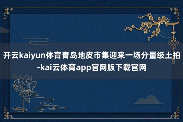 开云kaiyun体育青岛地皮市集迎来一场分量级土拍-kai云体育app官网版下载官网