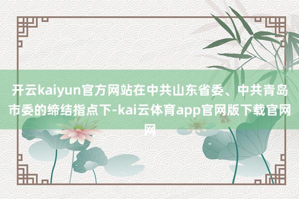 开云kaiyun官方网站在中共山东省委、中共青岛市委的缔结指点下-kai云体育app官网版下载官网