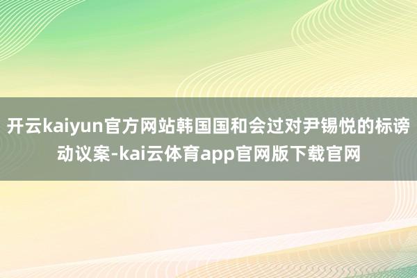 开云kaiyun官方网站韩国国和会过对尹锡悦的标谤动议案-kai云体育app官网版下载官网