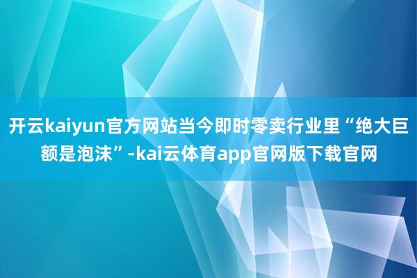 开云kaiyun官方网站当今即时零卖行业里“绝大巨额是泡沫”-kai云体育app官网版下载官网