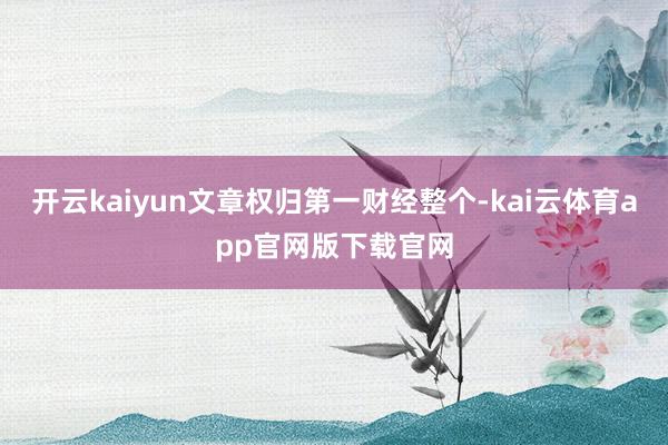 开云kaiyun文章权归第一财经整个-kai云体育app官网版下载官网