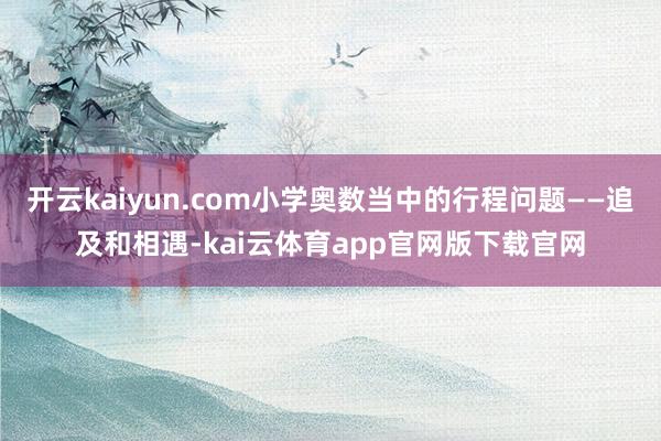 开云kaiyun.com小学奥数当中的行程问题——追及和相遇-kai云体育app官网版下载官网