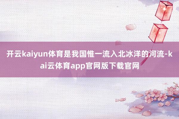 开云kaiyun体育是我国惟一流入北冰洋的河流-kai云体育app官网版下载官网