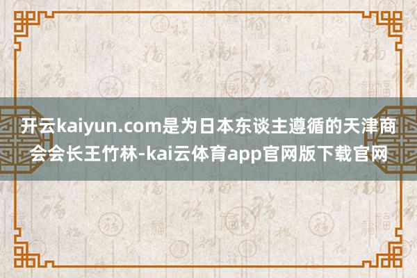 开云kaiyun.com是为日本东谈主遵循的天津商会会长王竹林-kai云体育app官网版下载官网