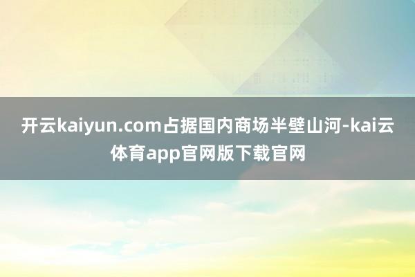 开云kaiyun.com占据国内商场半壁山河-kai云体育app官网版下载官网