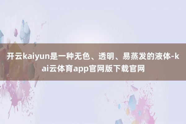 开云kaiyun是一种无色、透明、易蒸发的液体-kai云体育app官网版下载官网