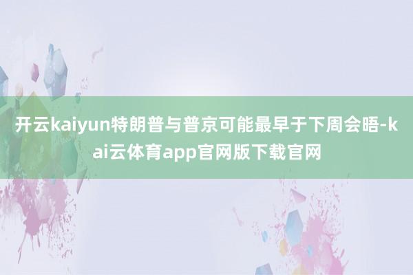 开云kaiyun特朗普与普京可能最早于下周会晤-kai云体育app官网版下载官网