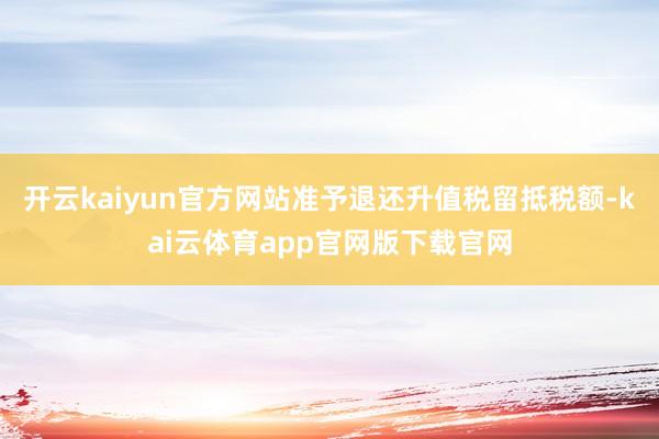 开云kaiyun官方网站准予退还升值税留抵税额-kai云体育app官网版下载官网