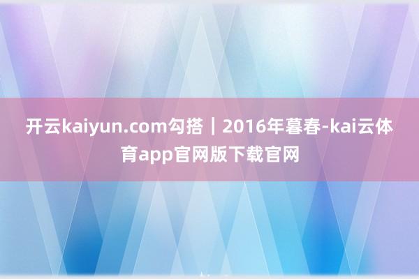 开云kaiyun.com勾搭|2016年暮春-kai云体育app官网版下载官网