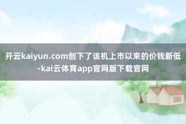 开云kaiyun.com创下了该机上市以来的价钱新低-kai云体育app官网版下载官网