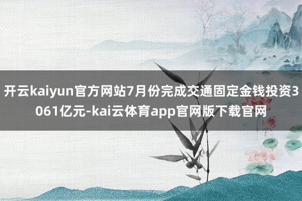 开云kaiyun官方网站7月份完成交通固定金钱投资3061亿元-kai云体育app官网版下载官网