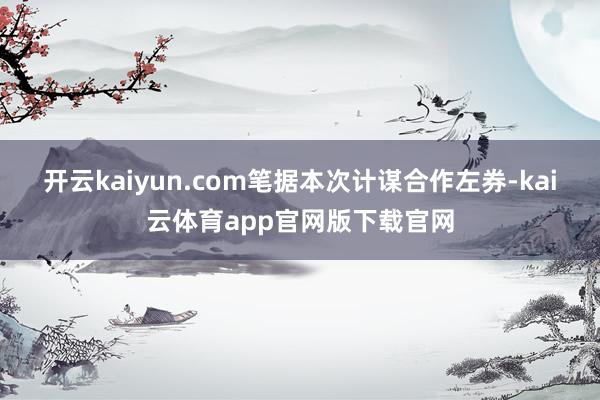 开云kaiyun.com　　笔据本次计谋合作左券-kai云体育app官网版下载官网