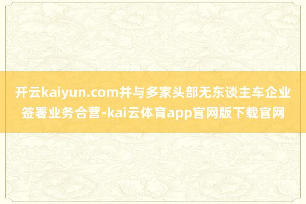 开云kaiyun.com并与多家头部无东谈主车企业签署业务合营-kai云体育app官网版下载官网
