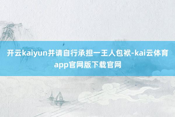 开云kaiyun并请自行承担一王人包袱-kai云体育app官网版下载官网