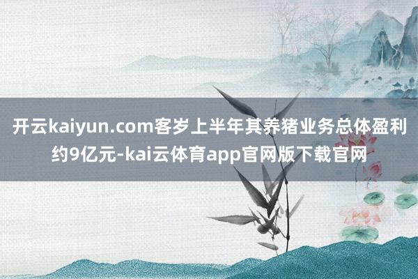 开云kaiyun.com客岁上半年其养猪业务总体盈利约9亿元-kai云体育app官网版下载官网