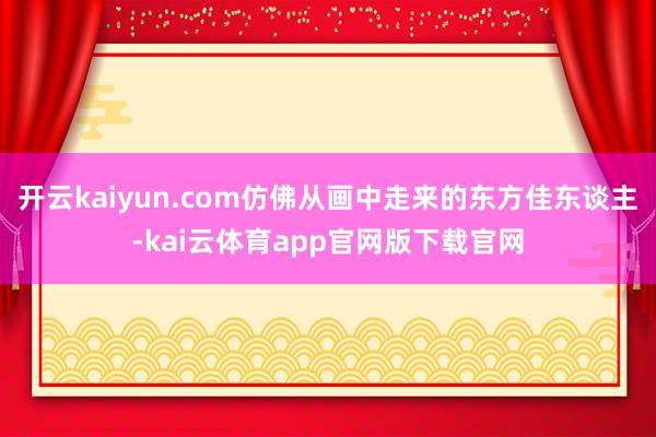 开云kaiyun.com仿佛从画中走来的东方佳东谈主-kai云体育app官网版下载官网