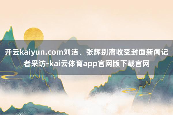 开云kaiyun.com刘洁、张辉别离收受封面新闻记者采访-kai云体育app官网版下载官网