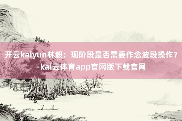 开云kaiyun林毅：现阶段是否需要作念波段操作？-kai云体育app官网版下载官网