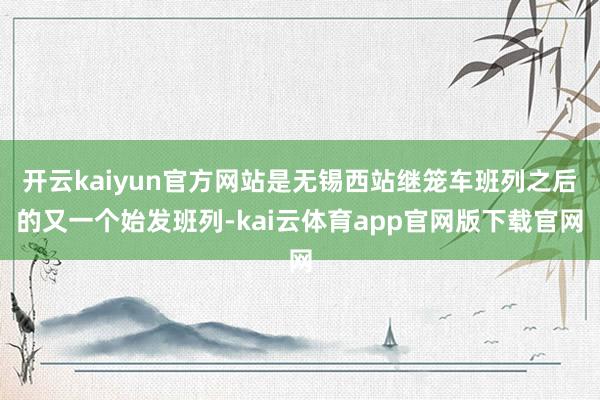 开云kaiyun官方网站是无锡西站继笼车班列之后的又一个始发班列-kai云体育app官网版下载官网