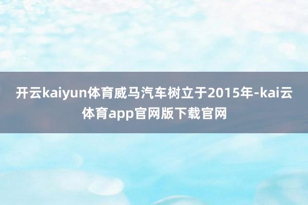 开云kaiyun体育威马汽车树立于2015年-kai云体育app官网版下载官网
