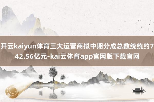 开云kaiyun体育三大运营商拟中期分成总数统统约742.56亿元-kai云体育app官网版下载官网