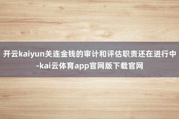 开云kaiyun关连金钱的审计和评估职责还在进行中-kai云体育app官网版下载官网