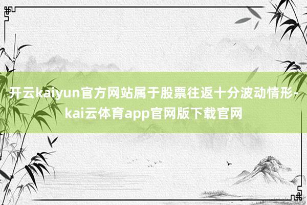 开云kaiyun官方网站属于股票往返十分波动情形-kai云体育app官网版下载官网