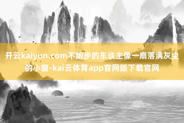 开云kaiyun.com不跑步的东谈主像一扇落满灰尘的小窗-kai云体育app官网版下载官网