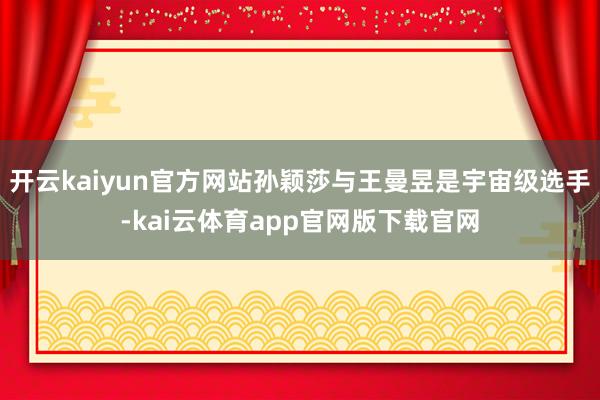开云kaiyun官方网站孙颖莎与王曼昱是宇宙级选手-kai云体育app官网版下载官网