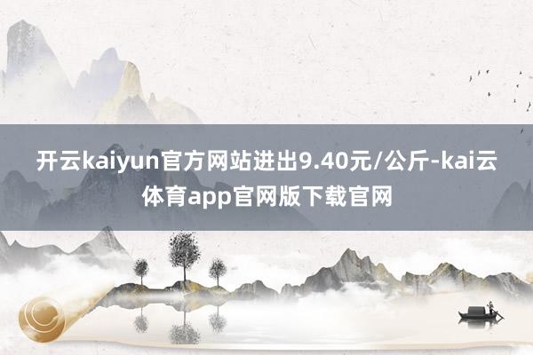 开云kaiyun官方网站进出9.40元/公斤-kai云体育app官网版下载官网