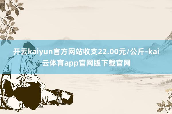 开云kaiyun官方网站收支22.00元/公斤-kai云体育app官网版下载官网