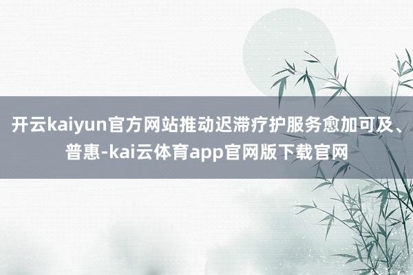 开云kaiyun官方网站推动迟滞疗护服务愈加可及、普惠-kai云体育app官网版下载官网