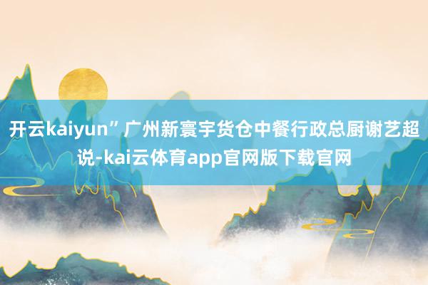 开云kaiyun”广州新寰宇货仓中餐行政总厨谢艺超说-kai云体育app官网版下载官网