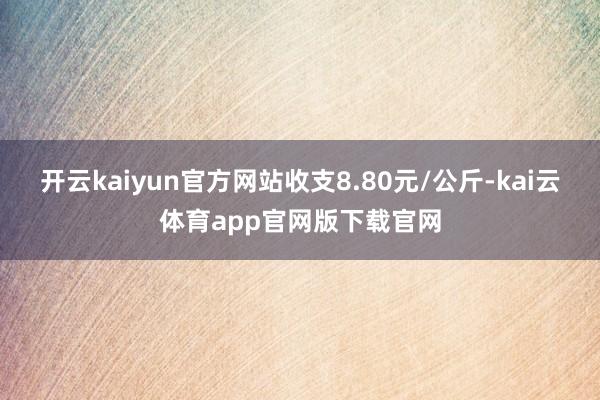 开云kaiyun官方网站收支8.80元/公斤-kai云体育app官网版下载官网
