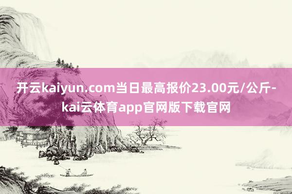 开云kaiyun.com当日最高报价23.00元/公斤-kai云体育app官网版下载官网
