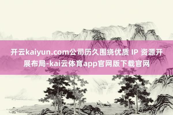 开云kaiyun.com公司历久围绕优质 IP 资源开展布局-kai云体育app官网版下载官网