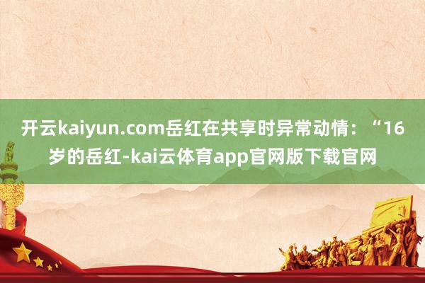 开云kaiyun.com岳红在共享时异常动情：“16岁的岳红-kai云体育app官网版下载官网
