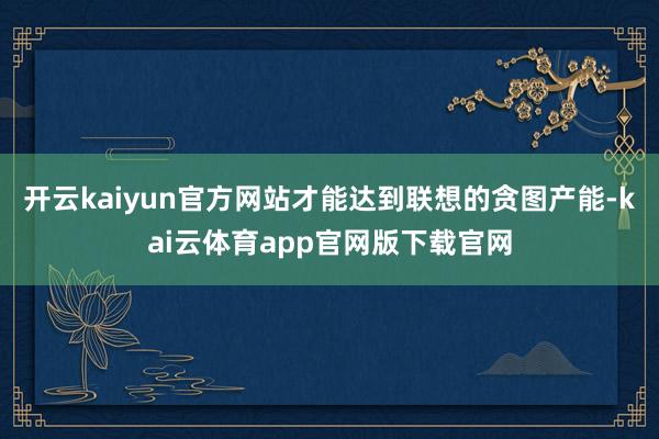 开云kaiyun官方网站才能达到联想的贪图产能-kai云体育app官网版下载官网