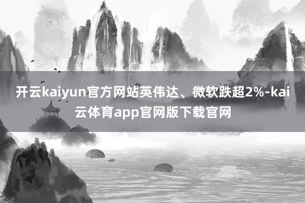 开云kaiyun官方网站英伟达、微软跌超2%-kai云体育app官网版下载官网