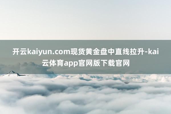 开云kaiyun.com　　现货黄金盘中直线拉升-kai云体育app官网版下载官网