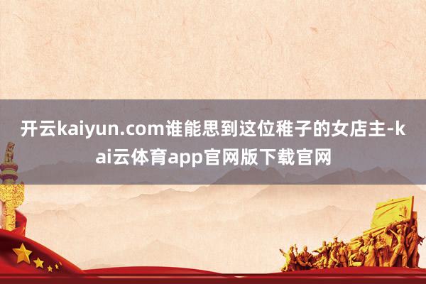 开云kaiyun.com谁能思到这位稚子的女店主-kai云体育app官网版下载官网
