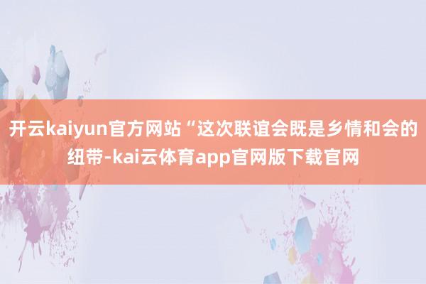 开云kaiyun官方网站“这次联谊会既是乡情和会的纽带-kai云体育app官网版下载官网