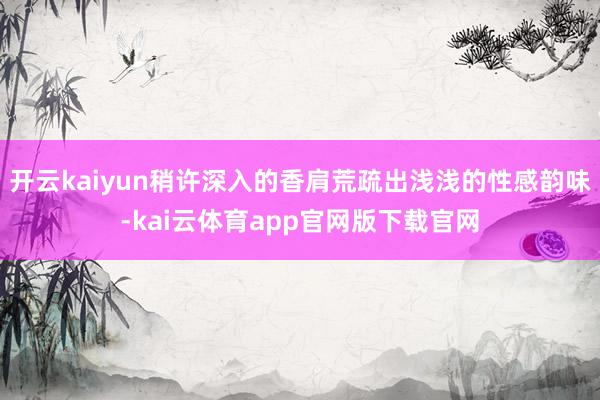 开云kaiyun稍许深入的香肩荒疏出浅浅的性感韵味-kai云体育app官网版下载官网